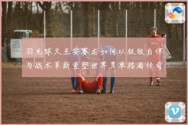 羽毛球天王安赛龙如何以极致自律与战术革新重塑世界男单格局传奇
