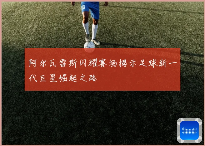 阿尔瓦雷斯闪耀赛场揭示足球新一代巨星崛起之路