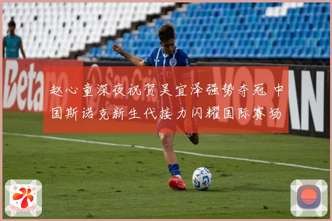 赵心童深夜祝贺吴宜泽强势夺冠 中国斯诺克新生代接力闪耀国际赛场