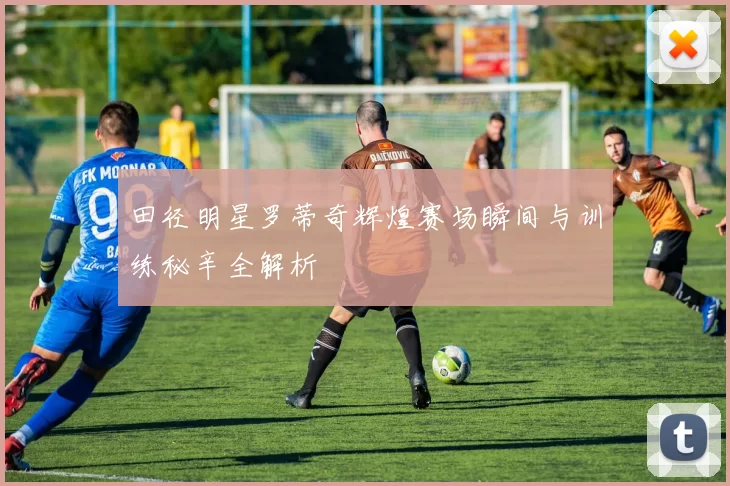 田径明星罗蒂奇辉煌赛场瞬间与训练秘辛全解析