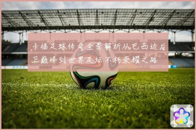 卡福足球传奇全景解析从巴西边后卫巅峰到世界足坛不朽荣耀之路