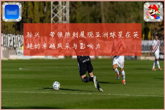 孙兴慜带领热刺展现亚洲球星在英超的卓越风采与影响力
