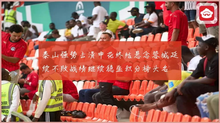 泰山强势击溃申花终结悬念蓉城延续不败战绩继续稳坐积分榜头名