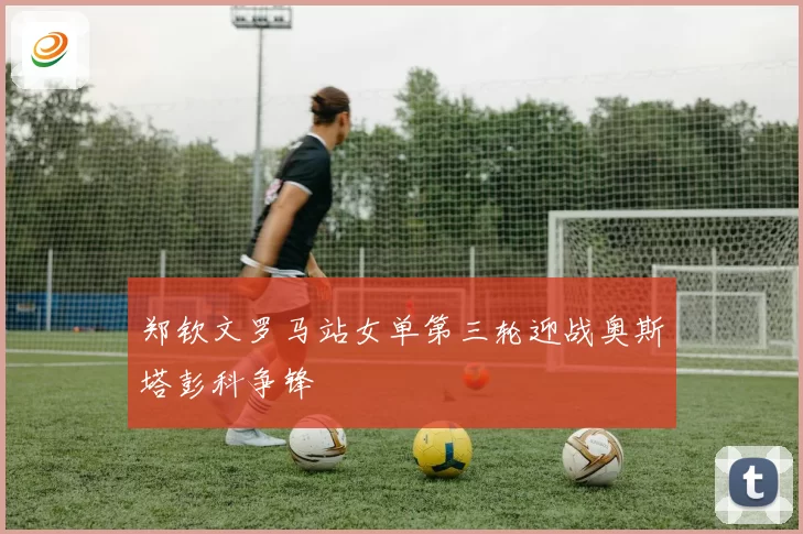 郑钦文罗马站女单第三轮迎战奥斯塔彭科争锋