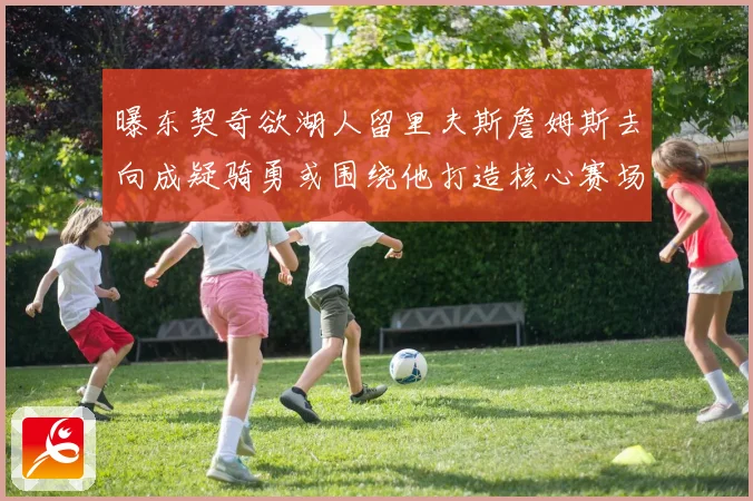 曝东契奇欲湖人留里夫斯詹姆斯去向成疑骑勇或围绕他打造核心赛场复盘