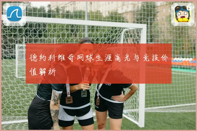 德约科维奇网球生涯高光与竞技价值解析