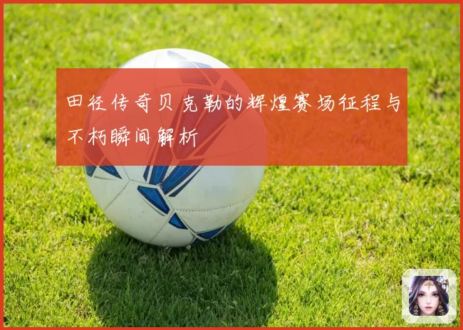 田径传奇贝克勒的辉煌赛场征程与不朽瞬间解析
