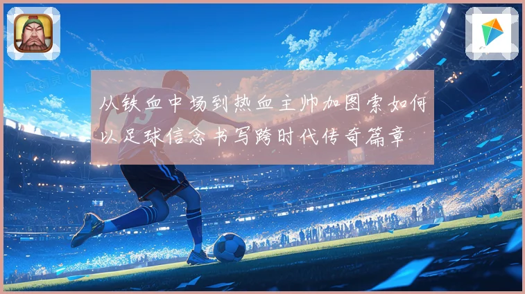 从铁血中场到热血主帅加图索如何以足球信念书写跨时代传奇篇章