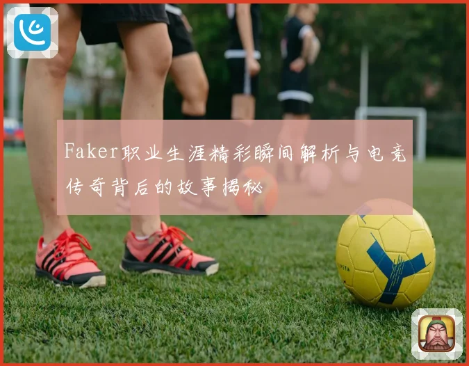 Faker职业生涯精彩瞬间解析与电竞传奇背后的故事揭秘