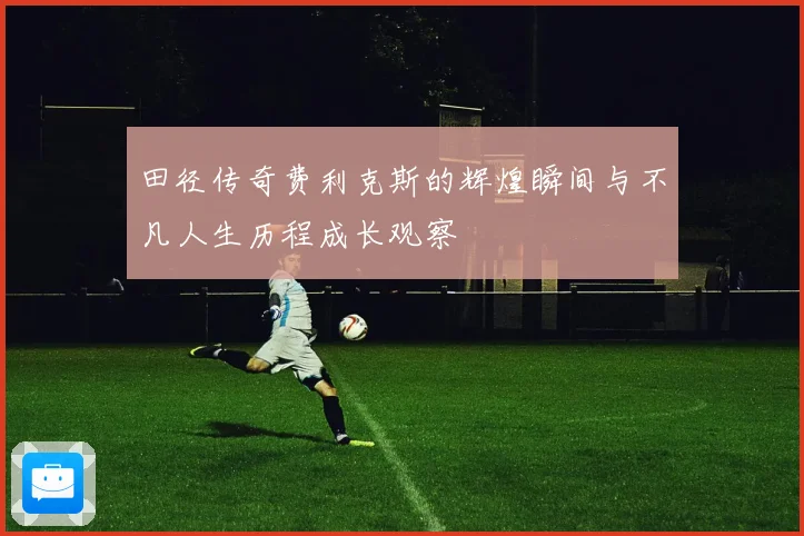 田径传奇费利克斯的辉煌瞬间与不凡人生历程成长观察