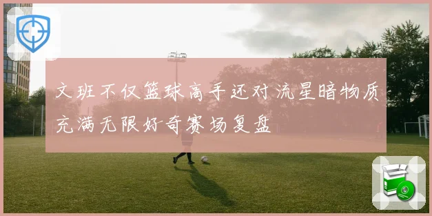 文班不仅篮球高手还对流星暗物质充满无限好奇赛场复盘