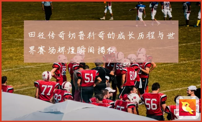 田径传奇切普科奇的成长历程与世界赛场辉煌瞬间揭秘