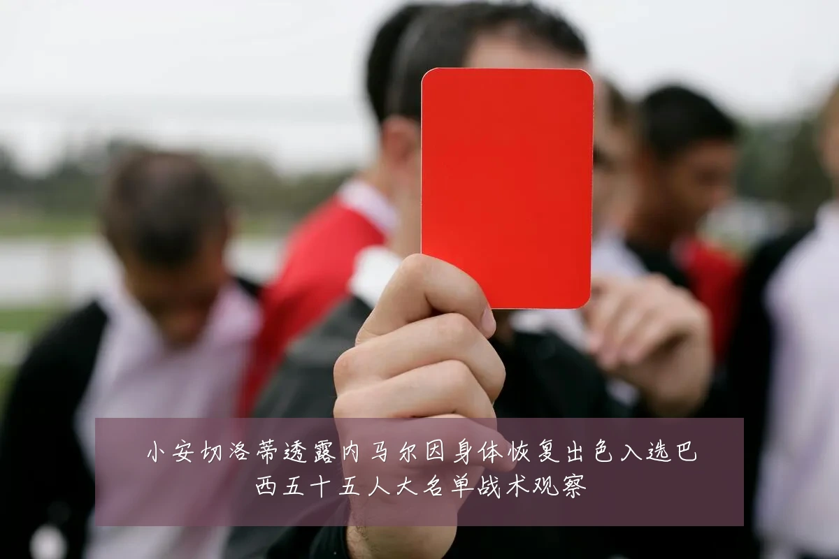 小安切洛蒂透露内马尔因身体恢复出色入选巴西五十五人大名单战术观察