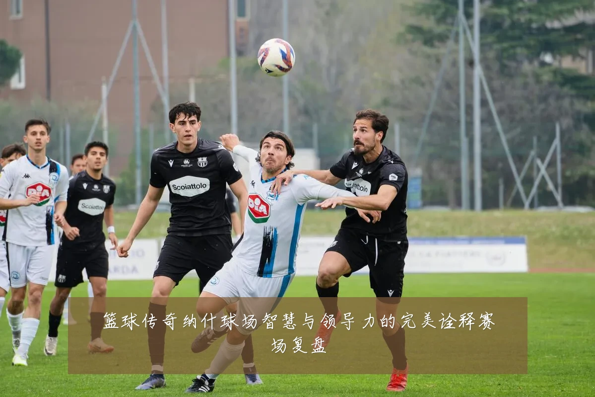篮球传奇纳什球场智慧与领导力的完美诠释赛场复盘